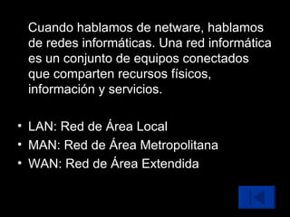 Cuando hablamos de netware, hablamos de redes informáticas. Una red informática es un conjunto de equipos conectados que comparten recursos físicos, información y servicios. LAN: Red de Área Local MAN: Red de Área Metropolitana WAN: Red de Área Extendida 
