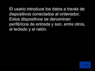 El usario introduce los datos a través de dispositivos conectados al ordenador. Estos dispositivos se denominan periféricos de entrada y son, entre otros, el teclado y el ratón. 