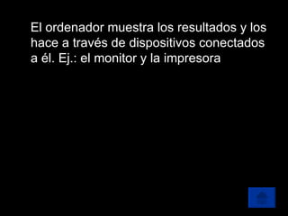 El ordenador muestra los resultados y los hace a través de dispositivos conectados a él. Ej.: el monitor y la impresora 