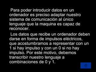 Para poder introducir datos en un ordenador es preciso adaptar nuestro sistema de comunicación al único lenguaje que la maquina es capaz de reconocer. Los datos que recibe un ordenador deben darse en forma de impulsos eléctricos, que acostumbramos a representar con un 1 si hay impulso y con un 0 si no hay impulso. Por este motivo, debemos transcribir nuestro lenguaje a combinaciones de 0 y 1. 