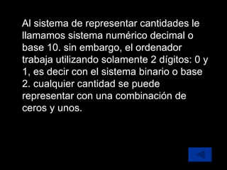 Al sistema de representar cantidades le llamamos sistema numérico decimal o base 10. sin embargo, el ordenador trabaja utilizando solamente 2 dígitos: 0 y 1, es decir con el sistema binario o base 2. cualquier cantidad se puede representar con una combinación de ceros y unos. 