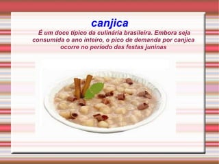 canjica  É um doce típico da culinária brasileira. Embora seja consumida o ano inteiro, o pico de demanda por canjica ocorre no período das festas juninas 
