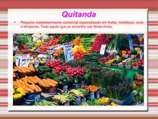 Quitanda Pequeno estabelecimento comercial especializado em frutas, hortaliças, ovos e temperos, Tudo aquilo que se encontra nas feiras-livres.   