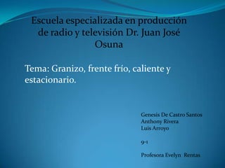 Escuela especializada en producción de radio y televisión Dr. Juan José Osuna Tema: Granizo, frente frío, caliente y estacionario.  Genesis De Castro Santos Anthony Rivera Luis Arroyo 9-1  Profesora Evelyn  Rentas 