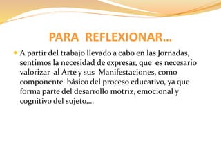 PARA REFLEXIONAR… 
 A partir del trabajo llevado a cabo en las Jornadas, 
sentimos la necesidad de expresar, que es necesario 
valorizar al Arte y sus Manifestaciones, como 
componente básico del proceso educativo, ya que 
forma parte del desarrollo motriz, emocional y 
cognitivo del sujeto…. 
 