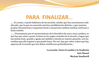 PARA FINALIZAR… 
......Es común, cuando hablamos de las escuelas, señalar que hoy encontramos todo 
alterado, que lo que era conocido está hoy sensiblemente distinto, y que nuestras 
propias herramientas y respuestas frente a situaciones inéditas resultan ineficaces y 
hasta inútiles. 
……..Precisamente por el reconocimiento de lo fructífero de esos y otros cambios, es 
que hay que volver a poner la lente en los rasgos centrales de la escuela, y lograr que 
esa misma lente, grande y aguda nos habilite a mirarla en nuestro presente, con los 
cambios que ella requiere y que puede hacer. Por eso, hay que volver a decir que hay 
aspectos de la escuela que aún deben modificarse profundamente… 
La escuela. Entre el cambio y la Tradición 
Inés Dussel 
Myriam Southwell 
