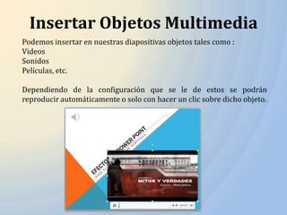 Insertar Objetos Multimedia
Podemos insertar en nuestras diapositivas objetos tales como :
Videos
Sonidos
Películas, etc.

Dependiendo de la configuración que se le de estos se podrán
reproducir automáticamente o solo con hacer un clic sobre dicho objeto.
 