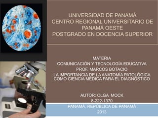 UNIVERSIDAD DE PANAMÁ
CENTRO REGIONAL UNIVERSITARIO DE
PANAMÁ OESTE
POSTGRADO EN DOCENCIA SUPERIOR

MATERIA
COMUNICACIÓN Y TECNOLOGÍA EDUCATIVA
PROF. MARCOS BOTACIO
LA IMPORTANCIA DE LA ANATOMÍA PATOLÓGICA
COMO CIENCIA MÉDICA PARA EL DIAGNÓSTICO

AUTOR: OLGA MOCK
8-222-1370
PANAMÁ, REPÚBLICA DE PANAMÁ
2013

 