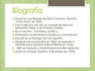 Biografía 
 Nació en Las Palmas de Gran Canaria - España , 
10 de mayo de 1843. 
 Fue el décimo hijo de un coronel del ejército, 
Sebastián Pérez, y de Dolores Galdós. 
 Es un escritor , novelista y politico. 
 Pertenece el movimiento realismo y naturalismo. 
 Estudió en el Colegio de San Agustín . 
 Después de sus estudios en 1862, se traslada a 
Tenerife para estudiar el Bachillerato en Artes. 
 1867 se trasladó a Madrid para estudiar derecho. 
 Murió en Madrid- España, 4 de enero de 1920). 
 