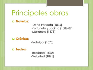 Principales obras 
 Novelas: 
-Doña Perfecta (1876) 
-Fortunata y Jacinta (1886-87) 
-Marianela (1878) 
 Crónica: 
-Trafalgar (1873) 
 Teatros: 
-Realidad (1892) 
-Voluntad (1895) 
 