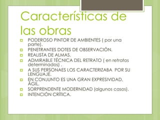 Características de 
las obras 
 PODEROSO PINTOR DE AMBIENTES ( por una 
parte). 
 PENETRANTES DOTES DE OBSERVACIÓN. 
 REALISTA DE ALMAS. 
 ADMIRABLE TÉCNICA DEL RETRATO ( en retratos 
determinados) . 
 A SUS PERSONAES LOS CARACTERIZABA POR SU 
LENGUAJE. 
 EN CONJUNTO ES UNA GRAN EXPRESIVIDAD, 
ÁGIL. 
 SORPRENDENTE MODERNIDAD (algunos casos). 
 INTENCIÓN CRÍTICA. 
 