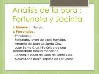 Análisis de la obra : 
Fortunata y Jacinta 
 Género : Novela 
 Personajes : 
Principales : 
-Fortunata, joven de clase humilde. 
-Amante de Juan de Santa Cruz. 
-Juan Santa Cruz, hijo único de una 
acomodada familia madrileña. 
-Jacinta, esposa de Juan de Santa Cruz. 
-Maximiliano Rubín, esposo de Fortunata. 
 
