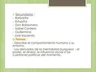  Secundarios : 
- Barbarita 
- Estupiña 
- Don Baldomero 
- Isabel Cordero 
- Guillermina 
- José Izquierdo 
 Temas : 
- Describe el comportamiento humano y su 
entorno. 
- Los derivados de la mentalidad burguesa : el 
poder, el dinero, la influencia social o las 
cuestiones políticas del momento. 
 