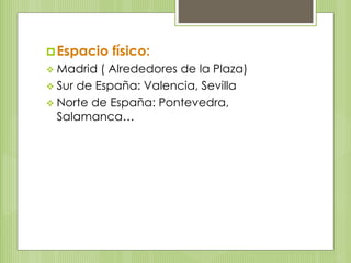 Espacio físico: 
 Madrid ( Alrededores de la Plaza) 
 Sur de España: Valencia, Sevilla 
 Norte de España: Pontevedra, 
Salamanca… 
 