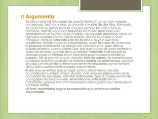  Argumento: 
La obra narra las relaciones de Juanito Santa Cruz con dos mujeres, 
una esposa, Jacinta, y otra, su amante y madre de dos hijos, Fortunata. 
Se casa con su prima Jacinta, a quien siempre ha visto como su 
hermana, mientras que con fortunata ha tenido relaciones y la 
abandona en el momento de casarse. De aquellas relaciones nace un 
hijo; pero cuando Santa Cruz se entera, decide buscarlos y no lo 
consigue, porque Fortunata sale de Madrid y se va a vivir a los 
prostíbulos, donde conoce a Maximiliano, quien al cabo de un tiempo 
le propone matrimonio. Le ofrece una vida decente, pero ella no 
puede olvidar a Juanito Santa Cruz, por que ha sido el único hombre a 
quien ha amado, a pesar de lo sucedido. Fortunata indecisa por su 
relación, pasa un tiempo en un convento para aclarar u olvidar su 
pasado. Allí se encuentra con Jacinta, ésta sin saberlo, le comenta que 
su esposo la está buscando; tal noticia cambia sus sentimientos, aunque 
se casa con Maximiliano tiene nuevamente relaciones con el hombre 
de su vida y queda embarazada nuevamente. 
Al dar a luz se entera que su lugar, junto a Maximiliano, ha sido 
ocupado por su mejor amiga, Aurora, y sin ninguna precaución va al 
encuentro de esa mujer, con tan mala suerte, que a consecuencia de 
unos golpes recibidos muere. Maximiliano es internado en un 
manicomio, porque Fortunata le propinó varios golpes que destruyeron 
sus zonas vitales. 
Al final, Maximiliano llega a la conclusión que ambos se habían 
equivocado. 
 