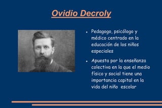 Ovidio Decroly
           Pedagogo, psicólogo y
            médico centrado en la
            educación de los niños
            especiales

           Apuesta por la enseñanza
            colectiva en la que el medio
            físico y social tiene una
            importancia capital en la
            vida del niño escolar
 