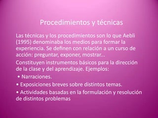 Procedimientos y técnicas
Las técnicas y los procedimientos son lo que Aebli
(1995) denominaba los medios para formar la
experiencia. Se deﬁnen con relación a un curso de
acción: preguntar, exponer, mostrar...
Constituyen instrumentos básicos para la dirección
de la clase y del aprendizaje. Ejemplos:
 • Narraciones.
• Exposiciones breves sobre distintos temas.
• Actividades basadas en la formulación y resolución
de distintos problemas
 