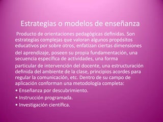 Estrategias o modelos de enseñanza
 Producto de orientaciones pedagógicas deﬁnidas. Son
estrategias complejas que valoran algunos propósitos
educativos por sobre otros, enfatizan ciertas dimensiones
del aprendizaje, poseen su propia fundamentación, una
secuencia especíﬁca de actividades, una forma
particular de intervención del docente, una estructuración
deﬁnida del ambiente de la clase, principios acordes para
regular la comunicación, etc. Dentro de su campo de
aplicación conforman una metodología completa:
• Enseñanza por descubrimiento.
• Instrucción programada.
• Investigación cientíﬁca.
 