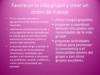 Favorecer la vida grupal y crear un
            orden de trabajo
• En las escuelas actuales el
  agrupamiento de alumnos cumple
                                           • utilizar juegos grupales;
  funciones                                • proponer y coordinar
• relativas al ordenamiento escolar y        debates vinculados con
  a la progresión de los aprendizajes.       necesidades de la vida
  La vida grupal es una importante           grupal
  experiencia formativa y tiene su
  propio valor educativo.                  • proponer actividades
• El docente debe dirigir y facilitar la     lúdicas para promover
  vida grupal, así como proponer             la convivencia y el
  situaciones y actividades que              intercambio dentro del
  ayuden a los alumnos a solucionar          grupo y con otros
  sus problemas, resolver conflictos y       grupos escolares.
  crecer como comunidad, por
  ejemplo:
 