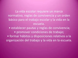 La vida escolar requiere un marco
  normativo, reglas de convivencia y un orden
  básico para el trabajo escolar y la vida en la
                    escuela.
  • establecer pautas y reglas de convivencia;
      • promover condiciones de trabajo;
 • formar hábitos y disposiciones relativos a la
organización del trabajo y la vida en la escuela.
 