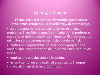 La programación
      Forma parte del intento sistemático por resolver
   problemas relativos a la enseñanza y al aprendizaje.
• Un programa tiene el propósito de resolver algún
problema. El problema puede ser ﬁjado por el profesor o
puede venir deﬁnido institucionalmente. El problema que
estructura un programa es su núcleo fundamental.
• implica una representación. Cuando se programa se
obtiene una representación de un cierto estado futuro de
cosas.
• implica una anticipación de la acción.
• es un intento, no una realidad constituida. Siempre
implica algún nivel de incertidumbre.
 
