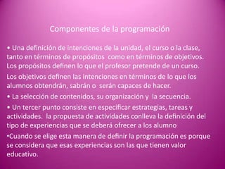 Componentes de la programación

• Una definición de intenciones de la unidad, el curso o la clase,
tanto en términos de propósitos como en términos de objetivos.
Los propósitos deﬁnen lo que el profesor pretende de un curso.
Los objetivos deﬁnen las intenciones en términos de lo que los
alumnos obtendrán, sabrán o serán capaces de hacer.
• La selección de contenidos, su organización y la secuencia.
• Un tercer punto consiste en especiﬁcar estrategias, tareas y
actividades. la propuesta de actividades conlleva la deﬁnición del
tipo de experiencias que se deberá ofrecer a los alumno
•Cuando se elige esta manera de deﬁnir la programación es porque
se considera que esas experiencias son las que tienen valor
educativo.
 