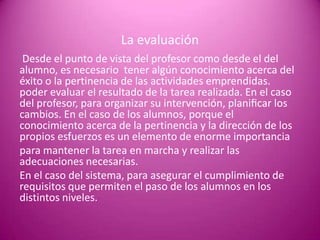 La evaluación
 Desde el punto de vista del profesor como desde el del
alumno, es necesario tener algún conocimiento acerca del
éxito o la pertinencia de las actividades emprendidas.
poder evaluar el resultado de la tarea realizada. En el caso
del profesor, para organizar su intervención, planiﬁcar los
cambios. En el caso de los alumnos, porque el
conocimiento acerca de la pertinencia y la dirección de los
propios esfuerzos es un elemento de enorme importancia
para mantener la tarea en marcha y realizar las
adecuaciones necesarias.
En el caso del sistema, para asegurar el cumplimiento de
requisitos que permiten el paso de los alumnos en los
distintos niveles.
 