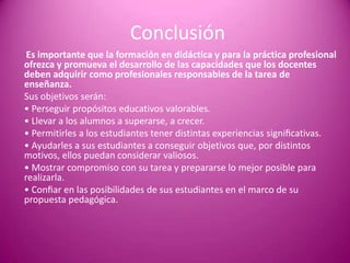 Conclusión
 Es importante que la formación en didáctica y para la práctica profesional
ofrezca y promueva el desarrollo de las capacidades que los docentes
deben adquirir como profesionales responsables de la tarea de
enseñanza.
Sus objetivos serán:
• Perseguir propósitos educativos valorables.
• Llevar a los alumnos a superarse, a crecer.
• Permitirles a los estudiantes tener distintas experiencias signiﬁcativas.
• Ayudarles a sus estudiantes a conseguir objetivos que, por distintos
motivos, ellos puedan considerar valiosos.
• Mostrar compromiso con su tarea y prepararse lo mejor posible para
realizarla.
• Conﬁar en las posibilidades de sus estudiantes en el marco de su
propuesta pedagógica.
 