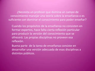 ¿Necesita un profesor que domina un campo de
 conocimiento manejar una teoría sobre la enseñanza o es
suﬁciente con dominar el conocimiento para poder enseñar?

  Cuando los propósitos de la enseñanza no consisten en
  formar expertos, hace falta cierta reﬂexión particular
  para producir la versión del conocimiento que se
  ofrecerá. Las propias disciplinas no proveen esa
  reﬂexión.
  Buena parte de la tarea de enseñanza consiste en
  desarrollar una versión adecuada de esas disciplinas a
  distintos públicos.
 
