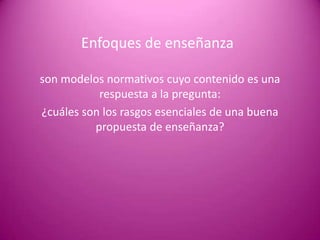 Enfoques de enseñanza

son modelos normativos cuyo contenido es una
           respuesta a la pregunta:
¿cuáles son los rasgos esenciales de una buena
          propuesta de enseñanza?
 
