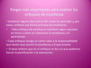 Rasgos más importantes para analizar los
           enfoques de enseñanza
• Sostienen alguna idea acerca del modo de aprender y, por
tanto, enfatiza una forma principal de enseñanza.
• Todo enfoque de enseñanza mantiene algún supuesto
    en torno a cómo se relacionan la enseñanza y el
    aprendizaje.
• Cada enfoque otorga un cierto valor a la responsabilidad
que tienen que asumir la enseñanza y el que enseña
• El peso relativo que en el enfoque se da a lo que podemos
llamar la planiﬁcación o la interacción.
.
 