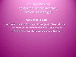 Las funciones del
           enseñante: procedimientos,
              técnicas y estrategias

                  Gestionar la clase
hace referencia a los aspectos organizativos, de uso
      del tiempo, ritmo y variaciones que deban
      introducirse en el curso de cada actividad.
 