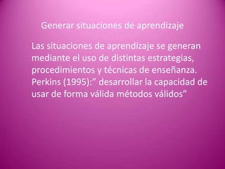 Generar situaciones de aprendizaje

Las situaciones de aprendizaje se generan
mediante el uso de distintas estrategias,
procedimientos y técnicas de enseñanza.
Perkins (1995):” desarrollar la capacidad de
usar de forma válida métodos válidos”
 