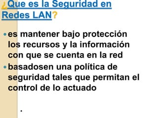 ¿Que es la Seguridad en
Redes LAN?
 es

mantener bajo protección
los recursos y la información
con que se cuenta en la red
 basadosen una política de
seguridad tales que permitan el
control de lo actuado
.

 