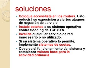 soluciones







Coloque accesslists en los routers. Esto
reducirá su exposición a ciertos ataques
de negación de servicio.
Instale patches a su sistema operativo
contra flooding de TCP SYN.
Invalide cualquier servicio de red
innecesario o no utilizado.
Si su sistema operativo lo permite,
implemente sistemas de cuotas.
Observe el funcionamiento del sistema y
establezca valores base para la
actividad ordinaria

 