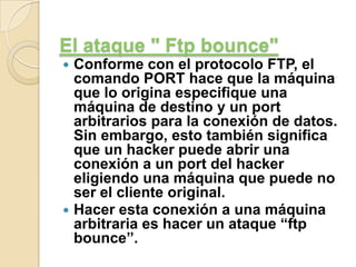 El ataque " Ftp bounce"
Conforme con el protocolo FTP, el
comando PORT hace que la máquina
que lo origina especifique una
máquina de destino y un port
arbitrarios para la conexión de datos.
Sin embargo, esto también significa
que un hacker puede abrir una
conexión a un port del hacker
eligiendo una máquina que puede no
ser el cliente original.
 Hacer esta conexión a una máquina
arbitraria es hacer un ataque “ftp
bounce”.


 