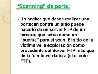 “Scanning” de ports:


Un hacker que desea realizar una
portscan contra un sitio puede
hacerlo de un server FTP de un
tercero, que actúa como un
“puente” para el scan. El sitio de la
víctima ve la exploración como
procedente del Server FTP más que
de la fuente verdadera (el cliente
FTP).

 