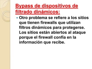 Bypass de dispositivos de
filtrado dinámicos:


Otro problema se refiere a los sitios
que tienen firewalls que utilizan
filtros dinámicos para protegerse.
Los sitios están abiertos al ataque
porque el firewall confía en la
información que recibe.

 