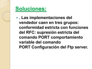 Soluciones:


. Las implementaciones del
vendedor caen en tres grupos:
conformidad estricta con funciones
del RFC: supresión estricta del
comando PORT comportamiento
variable del comando
PORT Configuración del Ftp server.

 