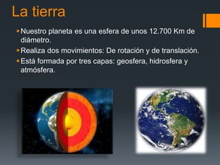 La tierra
Nuestro planeta es una esfera de unos 12.700 Km de
diámetro.
Realiza dos movimientos: De rotación y de translación.
Está formada por tres capas: geosfera, hidrosfera y
atmósfera.
 