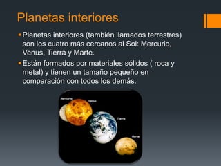 Planetas interiores
Planetas interiores (también llamados terrestres)
son los cuatro más cercanos al Sol: Mercurio,
Venus, Tierra y Marte.
Están formados por materiales sólidos ( roca y
metal) y tienen un tamaño pequeño en
comparación con todos los demás.
 