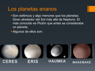 Los planetas enanos
Son esféricos y algo menores que los planetas.
Giran alrededor del Sol más allá de Neptuno. El
más conocido es Plutón que antes se consideraba
un planeta.
Algunos de ellos son:
 