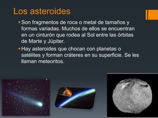 Los asteroides
Son fragmentos de roca o metal de tamaños y
formas variadas. Muchos de ellos se encuentran
en un cinturón que rodea al Sol entre las órbitas
de Marte y Júpiter.
Hay asteroides que chocan con planetas o
satélites y forman cráteres en su superficie. Se les
llaman meteoritos.
 