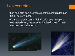 Los cometas
Los cometas son cuerpos celestes constituidos por
hielo, polvo y rocas.
Cuando se acercan al Sol, el calor solar evapora
sus materiales y los arrastra haciendo que formen
una cola a su alrededor.
 