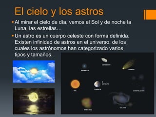 El cielo y los astros
Al mirar el cielo de día, vemos el Sol y de noche la
Luna, las estrellas…
Un astro es un cuerpo celeste con forma definida.
Existen infinidad de astros en el universo, de los
cuales los astrónomos han categorizado varios
tipos y tamaños.
 