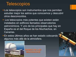 Telescopios
Los telescopios son instrumentos que nos permiten
estudiar mejor los astros que conocemos y descubrir
otros desconocidos.
 Los telescopios más potentes que existen están
instalados en edificios llamados observatorios
astronómicos. Y uno de los principales que hay en
España es el del Roque de los Muchachos, en
Canarias.
En estos últimos años se han estado colocando
algunos más allá de la atmósfera.
 