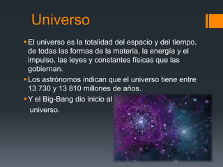Universo
El universo es la totalidad del espacio y del tiempo,
de todas las formas de la materia, la energía y el
impulso, las leyes y constantes físicas que las
gobiernan.
Los astrónomos indican que el universo tiene entre
13 730 y 13 810 millones de años.
Y el Big-Bang dio inicio al
universo.
 