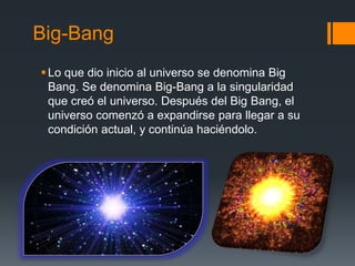 Big-Bang
Lo que dio inicio al universo se denomina Big
Bang. Se denomina Big-Bang a la singularidad
que creó el universo. Después del Big Bang, el
universo comenzó a expandirse para llegar a su
condición actual, y continúa haciéndolo.
 