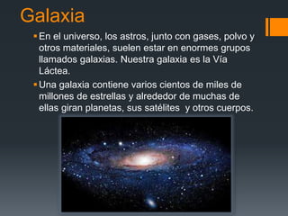 Galaxia
En el universo, los astros, junto con gases, polvo y
otros materiales, suelen estar en enormes grupos
llamados galaxias. Nuestra galaxia es la Vía
Láctea.
Una galaxia contiene varios cientos de miles de
millones de estrellas y alrededor de muchas de
ellas giran planetas, sus satélites y otros cuerpos.
 