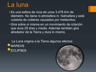 La luna
Es una esfera de roca de unos 3.476 Km de
diámetro. No tiene ni atmósfera ni hidrosfera y está
cubierta de cráteres causados por meteoritos.
Gira sobre sí misma en un movimiento de rotación
que dura 29 días y medio. Además también gira
alrededor de la Tierra y dura lo mismo.
La Luna origina a la Tierra algunos efectos:
MAREAS
ECLIPSES
 